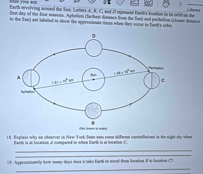 Base your ans

_
1 shows
Earth revolving around the Sun. Letters A, B, C, and D represent Earth's location in its orbit on the
first day of the four seasons. Aphelion (farthest distance from the Sun) and perihelion (closest distance
to the Sun) are labeled to show the approximate times when they occur in Earth's orbit.
18. Explain why an observer in New York State sees some different constellations in the night sky when
Earth is at location A compared to when Earth is at location C.
_
_
19. Approximately how many days does it take Earth to travel from location B to location C?
_