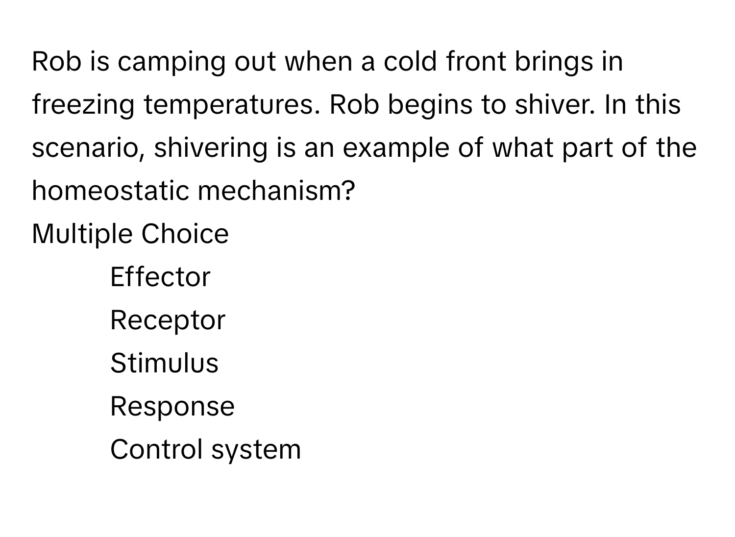 Rob is camping out when a cold front brings in freezing temperatures. Rob begins to shiver. In this scenario, shivering is an example of what part of the homeostatic mechanism? 
Multiple Choice
* Effector
* Receptor
* Stimulus
* Response
* Control system