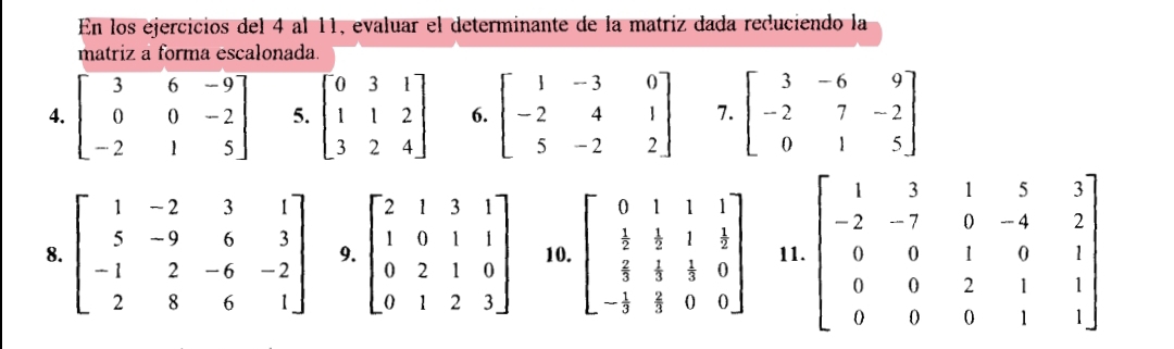 En los ejercicios del 4 al 11, evaluar el determinante de la matriz dada reduciendo la 
matriz a forma escalonada. 
4. beginbmatrix 3&6&-9 0&0&-2 -2&1&5endbmatrix 5. beginbmatrix 0&3&1 1&1&2 3&2&4endbmatrix 6. beginbmatrix 1&-3&0 -2&4&1 5&-2&2endbmatrix 7. beginbmatrix 3&-6&9 -2&7&-2 0&1&5endbmatrix
8. beginbmatrix 1&-2&3&1 5&-9&6&3 -1&2&-6&-2 2&8&6&1endbmatrix 9. beginbmatrix 2&1&3&1 1&0&1&1 0&2&1&0 0&1&2&3endbmatrix 10. beginbmatrix 0&1&1&1  1/2 & 1/3 & 1/3 & frac 7 1/3  2/3 &frac  1/3 3&0&0endbmatrix  11. beginbmatrix 1&3&1&5&3 -2&-7&0&-4&2 0&0&1&0&1 0&0&2&1&1 0&0&0&1&1endbmatrix