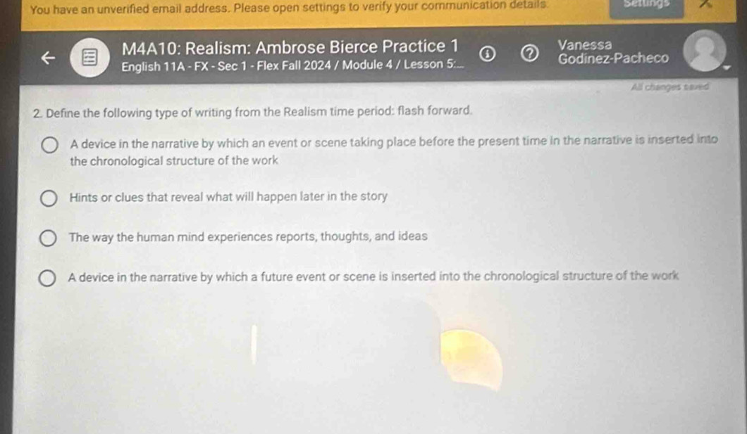 You have an unverified email address. Please open settings to verify your communication details. Setlings
M4A10: Realism: Ambrose Bierce Practice 1 Vanessa
English 11A - FX - Sec 1 - Flex Fall 2024 / Module 4 / Lesson 5:... Godinez-Pacheco
All changes saved
2. Define the following type of writing from the Realism time period: flash forward.
A device in the narrative by which an event or scene taking place before the present time in the narrative is inserted into
the chronological structure of the work
Hints or clues that reveal what will happen later in the story
The way the human mind experiences reports, thoughts, and ideas
A device in the narrative by which a future event or scene is inserted into the chronological structure of the work