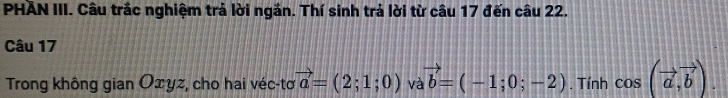PHAN III. Câu trắc nghiệm trả lời ngắn. Thí sinh trả lời từ câu 17 đến câu 22. 
Câu 17 
Trong không gian Oxyz, cho hai véc-tơ vector a=(2;1;0) và vector b=(-1;0;-2). Tính cos (vector a,vector b).
