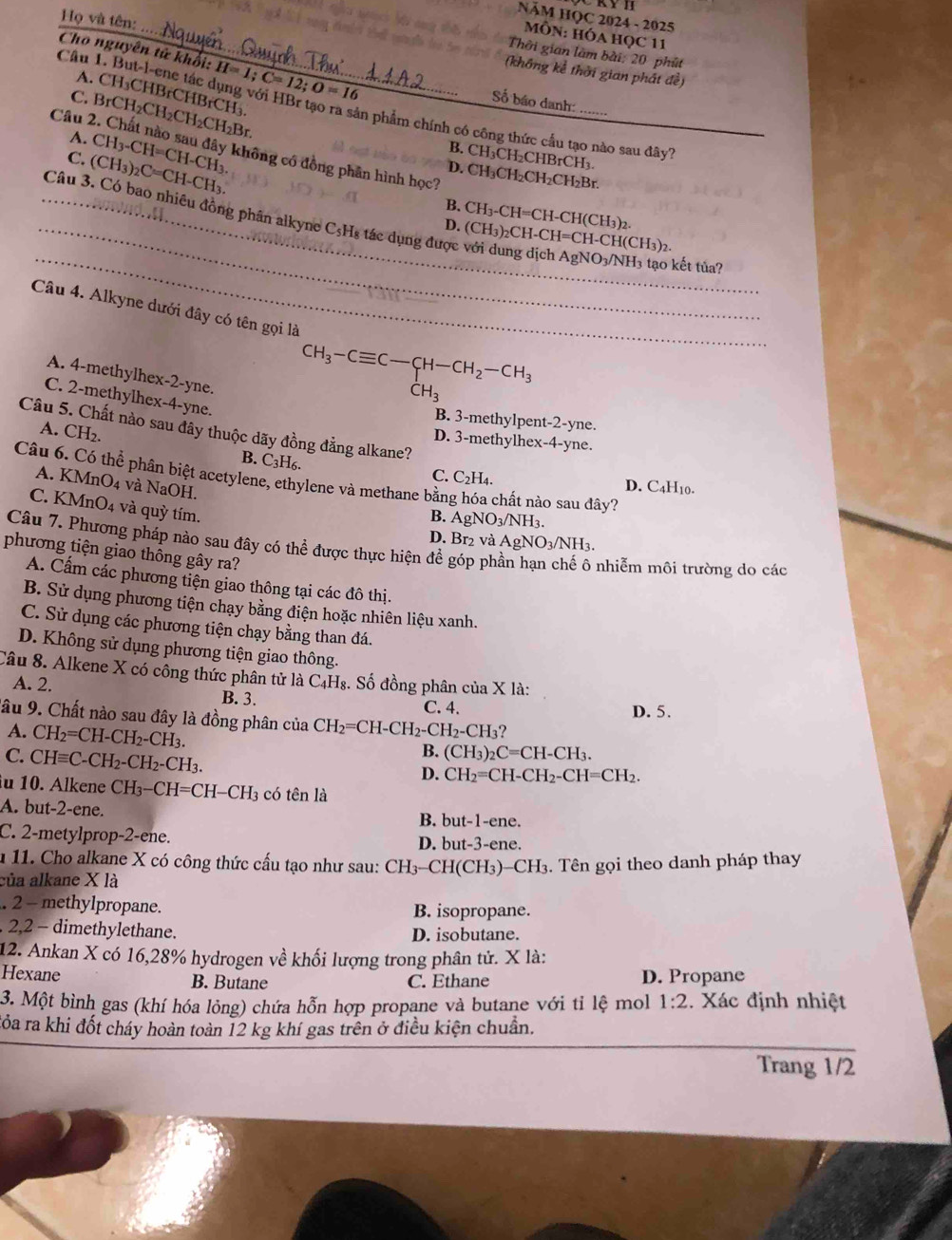 NăM HỌC 2024 - 2025
MÔN: HÓA HọC 11
Họ và tên: _(không kể thời gian phát đề)
Thời gian làm bài: 20 phút
Cho nguyên tử khổi: H=1;C=12;O=16 Số báo danh:_
A. CH₃CHBrCHBrCH₃.
C.
_
Câu 1. But-l-ene tác dụng với HBr tạo ra sản phẩm chính có công thức cầu tạo nào sau đây
Câu 2 BrCH_2CH_2CH_2CH_2Br
A.
B. CH₃CH₂CHBrCH₃.
C. (CH_3)_2C=CH-CH_3. CH_3-CH=CH-CH_3. không có đồng phân hình học?
D. CH₃CH₂CH₂CH₂Br.
B.
D. CH_3-CH=CH-CH(CH_3)_2.
_
_ Câu 3. Có bao nhiêu đồng phân alkyne C₃Hs tác dụng được với dung dịch AgNO3/NH3 tạo kết tuủa
(CH_3)_2CH-CH=CH-CH(CH_3)_2.
Câu 4. Alkyne dưới đây có tên gọi là
A. 4-methylhex-2-yne.
CH_3-Cequiv C-CH-CH_2-CH_3
CH_3
C. 2-methylhex-4-yne.
B. 3-methylpent-2-yne.
Câu 5. Chất nào sau đây thuộc dãy đồng đẳng alkane?
A. CH_2.
D. 3-methylhex-4-yne.
B. -3 I6.
Câu 6. Có thể phân biệt acetylene, ethylene và methane bằn lóa chất nào sau đây?
C. C_2 H4. D. C4H10.
A. KMnO4 và NaOH.
C. K M n O_4 và quỳ tím.
B. AgNO_3/NH_3.
D. Br₂ và AgNO_3/NH_3.
Câu 7. Phương pháp nào sau đây có thể được thực hiện đề góp ph
phương tiện giao thông gây ra?
nhiễm môi trường do các
A. Cấm các phương tiện giao thông tại các đô thị.
B. Sử dụng phương tiện chạy bằng điện hoặc nhiên liệu xanh.
C. Sử dụng các phương tiện chạy bằng than đá.
D. Không sử dụng phương tiện giao thông.
Câu 8. Alkene X có công thức phân tử là C₄H₈. Số đồng phân của X là:
A. 2. B. 3.
C. 4. D. 5.
lâu 9. Chất nào sau đây là đồng phân của CH_2=CH-CH_2-CH_2-CH_3
A. CH_2=CH-CH_2-CH_3.
C. CHequiv C-CH_2-CH_2-CH_3.
B. (CH_3)_2 2C=CH-CH3.
D. CH_2=CH-CH_2-CH=CH_2.
u 10. Alkene CH_3-CH=CH-CH_3 có tên là
A. but-2-ene.
B. but-1-ene.
C. 2-metylprop-2-ene. D. but-3-ene.
1 11. Cho alkane X có công thức cấu tạo như sau: CH
của alkane X là 3-CH(CH3)-CH3. Tên gọi theo danh pháp thay
. 2 - methylpropane. B. isopropane.
. 2,2 - dimethylethane. D. isobutane.
12. Ankan X có 16,28% hydrogen về khối lượng trong phân tử. X là:
Hexane B. Butane C. Ethane D. Propane
3. Một bình gas (khí hóa lỏng) chứa hỗn hợp propane và butane với tỉ lệ mol 1:2. Xác định nhiệt
đỏa ra khi đốt cháy hoàn toàn 12 kg khí gas trên ở điều kiện chuẩn.
Trang 1/2