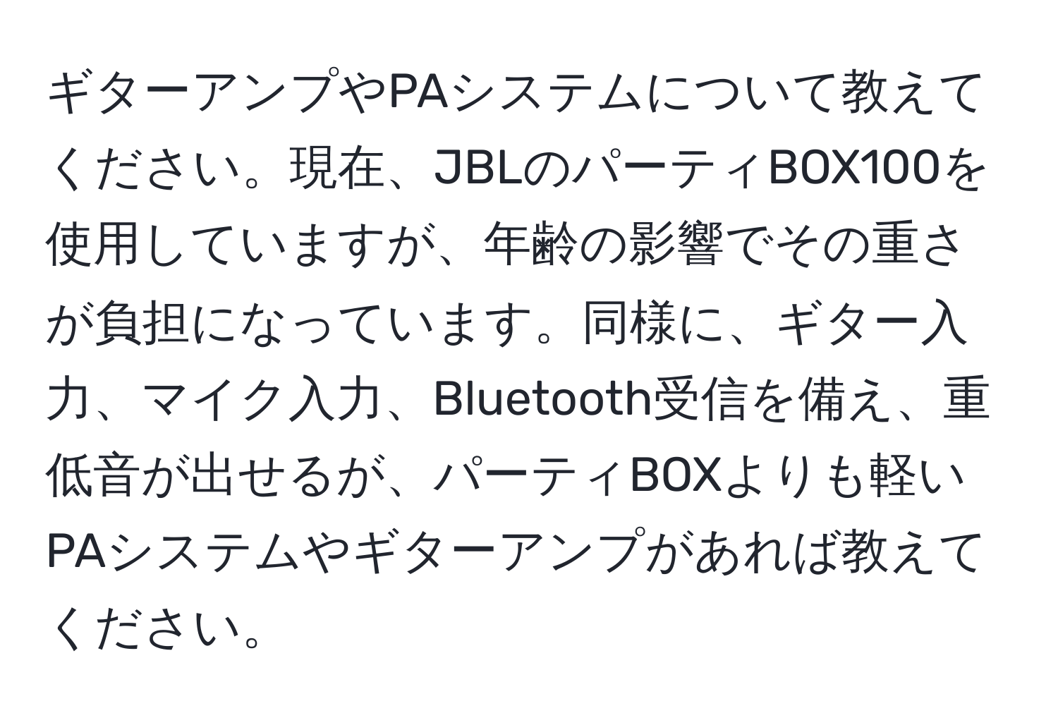 ギターアンプやPAシステムについて教えてください。現在、JBLのパーティBOX100を使用していますが、年齢の影響でその重さが負担になっています。同様に、ギター入力、マイク入力、Bluetooth受信を備え、重低音が出せるが、パーティBOXよりも軽いPAシステムやギターアンプがあれば教えてください。