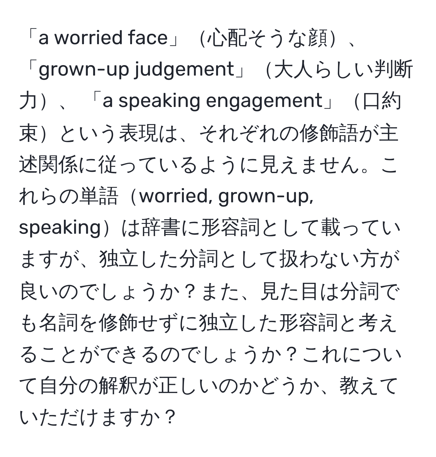 「a worried face」心配そうな顔、 「grown-up judgement」大人らしい判断力、 「a speaking engagement」口約束という表現は、それぞれの修飾語が主述関係に従っているように見えません。これらの単語worried, grown-up, speakingは辞書に形容詞として載っていますが、独立した分詞として扱わない方が良いのでしょうか？また、見た目は分詞でも名詞を修飾せずに独立した形容詞と考えることができるのでしょうか？これについて自分の解釈が正しいのかどうか、教えていただけますか？