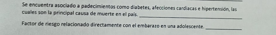 Se encuentra asociado a padecimientos como diabetes, afecciones cardiacas e hipertensión, las 
cuales son la principal causa de muerte en el país._ 
Factor de riesgo relacionado directamente con el embarazo en una adolescente._