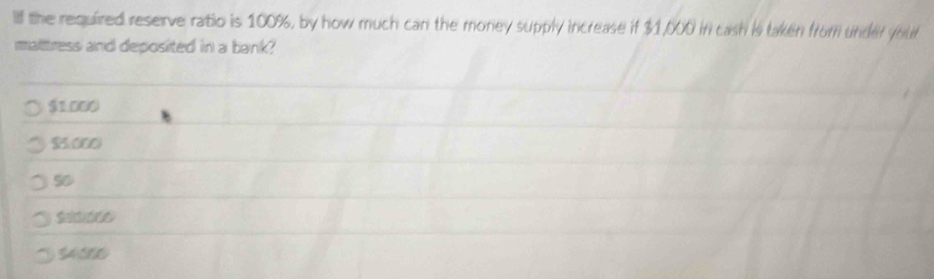 Ilf the required reserve ratio is 100%, by how much can the money supply increase if $1,000 in cash is taken from under your
mattress and deposited in a bank?
$1.000
$5.000
50
Sadiits
$4000