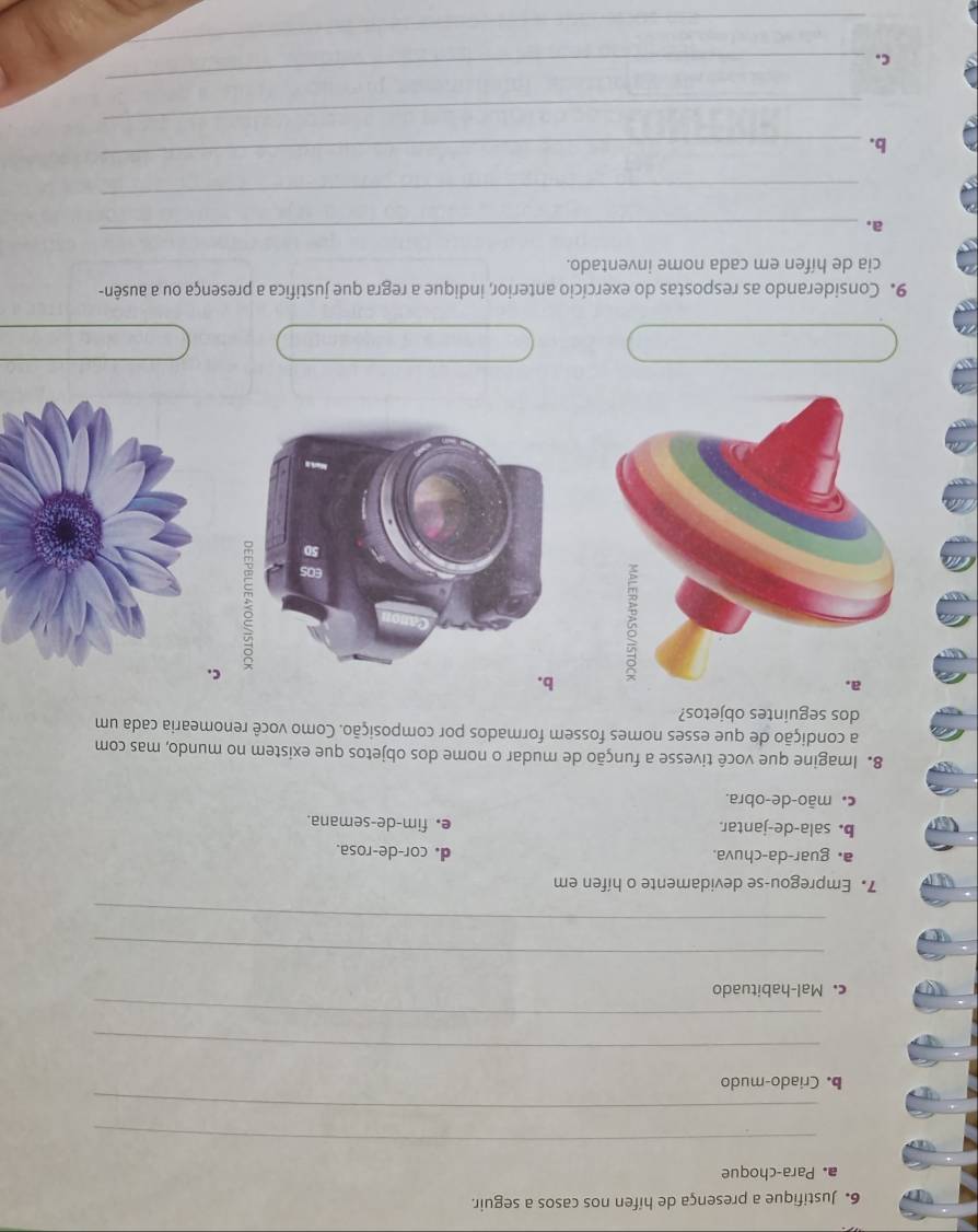 Justifique a presença de hífen nos casos a seguir.
a. Para-choque
_
_
b. Criado-mudo
_
_
c. Mal-habituado
_
_
7. Empregou-se devidamente o hífen em
a. guar-da-chuva. d. cor-de-rosa.
b. sala-de-jantar. e. fim-de-semana.
c mão-de-obra.
8. Imagine que você tivesse a função de mudar o nome dos objetos que existem no mundo, mas com
a condição de que esses nomes fossem formados por composição. Como você renomearia cada um
dos seguintes objetos?
C.
9. Considerando as respostas do exercício anterior, indique a regra que justifica a presença ou a ausên-
cia de hífen em cada nome inventado.
a.
_
_
b.
_
_
c.
_
_