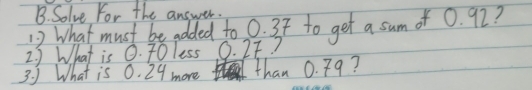 Solve For the answer. 
12 What must be added to 0. 3t to get a sum of 0. 92? 
2. ) What is Q. 70less O. 2F? 
3. 5 What is 0. 29 more than 0. 79?