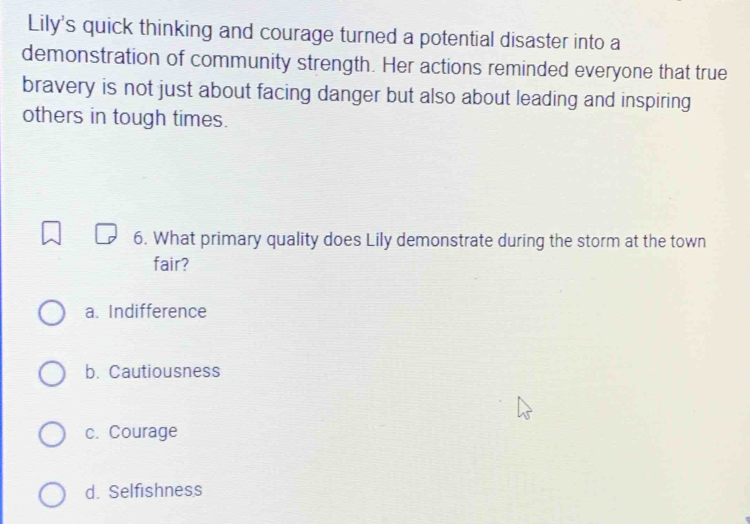 Lily's quick thinking and courage turned a potential disaster into a
demonstration of community strength. Her actions reminded everyone that true
bravery is not just about facing danger but also about leading and inspiring
others in tough times.
6. What primary quality does Lily demonstrate during the storm at the town
fair?
a. Indifference
b. Cautiousness
c. Courage
d. Selfishness