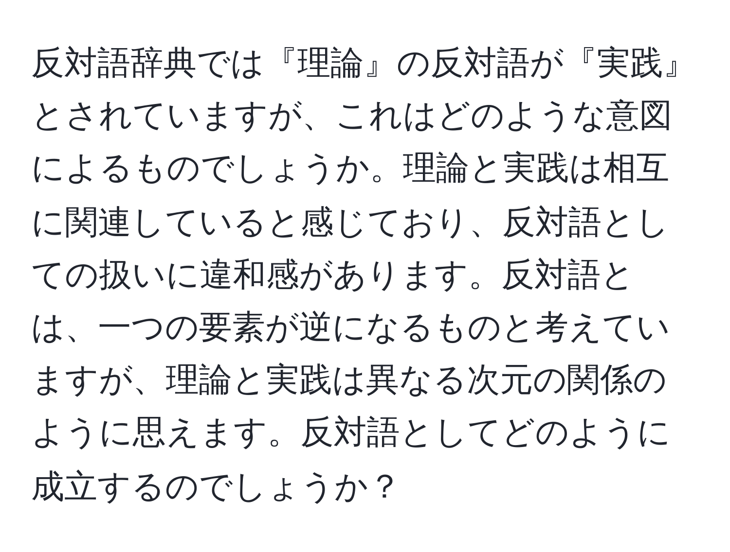 反対語辞典では『理論』の反対語が『実践』とされていますが、これはどのような意図によるものでしょうか。理論と実践は相互に関連していると感じており、反対語としての扱いに違和感があります。反対語とは、一つの要素が逆になるものと考えていますが、理論と実践は異なる次元の関係のように思えます。反対語としてどのように成立するのでしょうか？