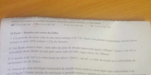 a seepio reeta de um tu6o horizonal sofre redução de 4oem de uitedo para zocae. Se uma
estíver escoando no sentido da parte larga para paríe estreita, a velocidade...
Avev -x+c p_1>p_1 B v_1 e p_1>p_1 C. V_1=V_2 e p_1 D. v_1
II Parte - Resolva no verso da folha
7. Um periodo de meia vida de um certo isótopo é de 15h. Qual é em gramas a quantidade inicial desse
isótopo se apòs 105h restam 1,25g do mesmo.
8. Um fluido escoa a 4m/s , num tubo de área de secção transversal igual a 200mm^2
velocidade desse fluido ao sair pelo outro lado do tubo, cuja a área é de 100mm^2. . Qual é, em m/s a
9. A secção, é de 2m^2 e a velocidade de 40m/s. Qual é ,
escoamento for de 50m/s. cmm^2 , o valor da secção se a velocidade de
10. Através de uma tubulação horizontal de secção recta variável, escoa água cuja a densidade é de
(delta =103kg/m^3) 0.Numa secção de tubulação a pressão estática e módulo de val