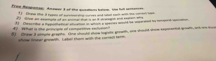 Free Response; Answer 3 of the questions below. Use full sentences. 
1) Draw the 3 types of survivorship curves and label each with the correct type. 
2) Give an example of an animal that is an R strategist and explain why. 
3) Describe a hypothetical situation in which a species would be separated by temporal speciation. 
4) What is the principle of competitive exclusion? 
5) Draw 3 simple graphs. One should show logistic growth, one should show exponential growth, and one shoul 
show linear growth. Label them with the correct term.