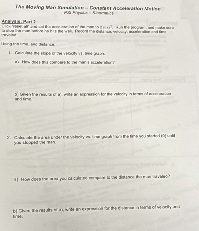 The Moving Man Simulation - Constant Acceleration Motion 
PSI Physics - Kinematics 
Analysis: Part 2 
Click "reset all" and set the acceleration of the man to 2m/s^2. Run the program, and make sure 
to stop the man before he hits the wall. Record the distance, velocity, acceleration and time 
traveled. 
Using the time, and distance: 
1. Calculate the slope of the velocity vs. time graph. 
a) How does this compare to the man's acceleration? 
b) Given the results of a), write an expression for the velocity in terms of acceleration 
and time. 
2. Calculate the area under the velocity vs. time graph from the time you started (0) until 
you stopped the man. 
a) How does the area you calculated compare to the distance the man traveled? 
b) Given the results of a), write an expression for the distance in terms of velocity and 
time.