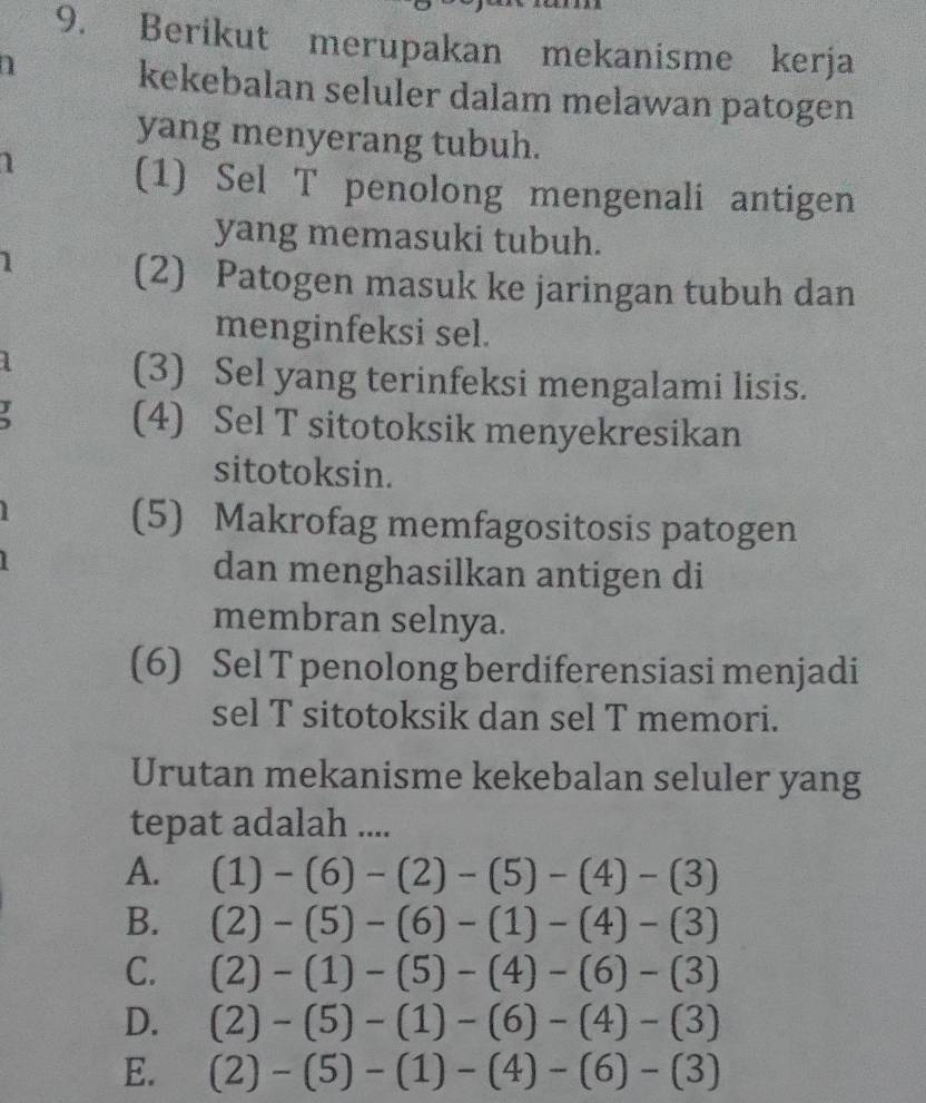 Berikut merupakan mekanisme kerja
kekebalan seluler dalam melawan patogen
yang menyerang tubuh.
(1) Sel T penolong mengenali antigen
yang memasuki tubuh.
1
(2) Patogen masuk ke jaringan tubuh dan
menginfeksi sel.
(3) Sel yang terinfeksi mengalami lisis.
(4) Sel T sitotoksik menyekresikan
sitotoksin.
(5) Makrofag memfagositosis patogen
dan menghasilkan antigen di
membran selnya.
(6) Sel T penolong berdiferensiasi menjadi
sel T sitotoksik dan sel T memori.
Urutan mekanisme kekebalan seluler yang
tepat adalah ....
A. (1)-(6)-(2)-(5)-(4)-(3)
B. (2)-(5)-(6)-(1)-(4)-(3)
C. (2)-(1)-(5)-(4)-(6)-(3)
D. (2)-(5)-(1)-(6)-(4)-(3)
E. (2)-(5)-(1)-(4)-(6)-(3)