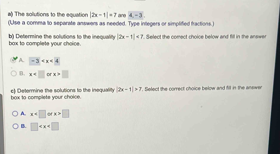 The solutions to the equation |2x-1|=7 are 4, - 3.
(Use a comma to separate answers as needed. Type integers or simplified fractions.)
b) Determine the solutions to the inequality |2x-1|<7</tex> . Select the correct choice below and fill in the answer
box to complete your choice.
A. -3
B. x or x>□
c) Determine the solutions to the inequality |2x-1|>7. Select the correct choice below and fill in the answer
box to complete your choice.
A. x or x>□
B. □