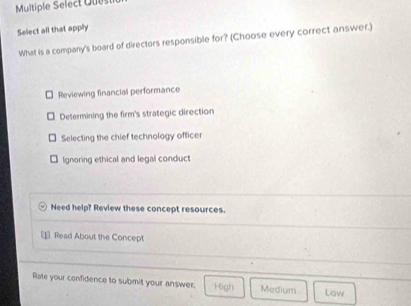 Multiple Select Quest
Select all that apply
What is a company's board of directors responsible for? (Choose every correct answer.)
Reviewing financial performance
Determining the firm's strategic direction
Selecting the chief technology officer
lgnoring ethical and legal conduct
Need help? Review these concept resources.
⊥ Read About the Concept
Rate your confidence to submit your answer. High Medium Law