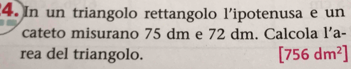 In un triangolo rettangolo l'ipotenusa e un 
cateto misurano 75 dm e 72 dm. Calcola l’a- 
rea del triangolo. [756dm^2]