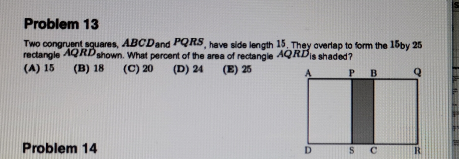 Problem 13
Two congruent squares, ABCDand PQRS, have side length 15. They overlap to form the 15by 25
rectangle AQRDshown. What percent of the area of rectangle AQRDis shaded?
(A) 15 (B) 18 (C)20 (D) 24 (E) 25
Problem 14