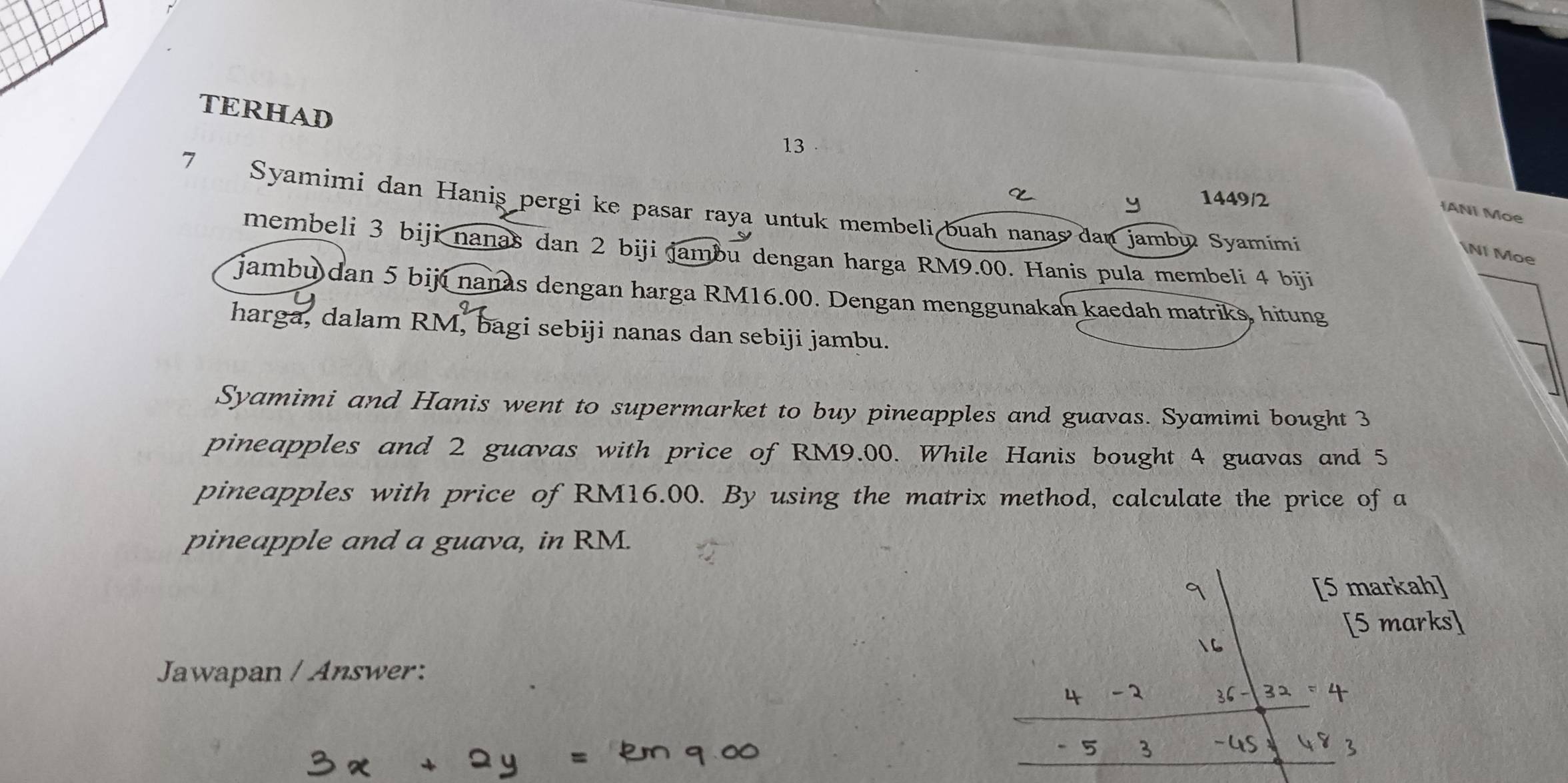 TERHAD 
13 
y 1449/2 
7 Syamimi dan Haniş pergi ke pasar raya untuk membeli buah nanas dan jambu Syamimi 
IANI Moe 
membeli 3 biji nanas dan 2 biji jambu dengan harga RM9.00. Hanis pula membeli 4 biji 

I Moe 
jambu dan 5 biji nanas dengan harga RM16.00. Dengan menggunakan kaedah matriks, hitung 
harga, dalam RM, bagi sebiji nanas dan sebiji jambu. 
Syamimi and Hanis went to supermarket to buy pineapples and guavas. Syamimi bought 3
pineapples and 2 guavas with price of RM9.00. While Hanis bought 4 guavas and 5
pineapples with price of RM16.00. By using the matrix method, calculate the price of a 
pineapple and a guava, in RM. 
[5 markah] 
[5 marks] 
Jawapan / Answer: