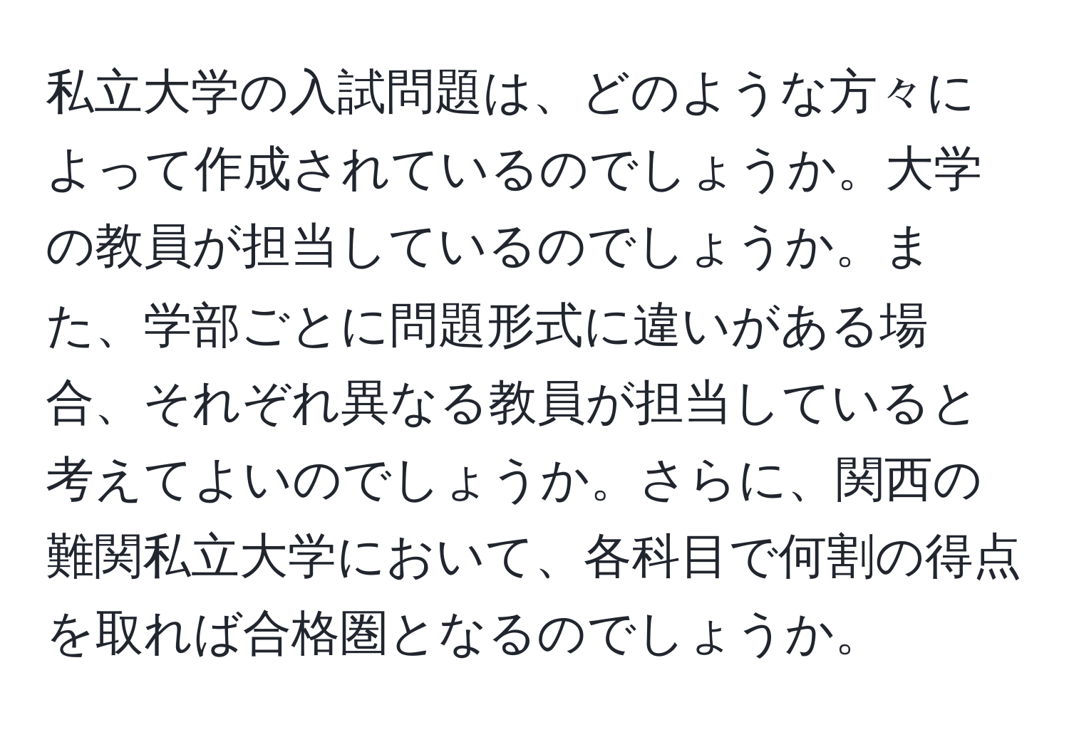 私立大学の入試問題は、どのような方々によって作成されているのでしょうか。大学の教員が担当しているのでしょうか。また、学部ごとに問題形式に違いがある場合、それぞれ異なる教員が担当していると考えてよいのでしょうか。さらに、関西の難関私立大学において、各科目で何割の得点を取れば合格圏となるのでしょうか。