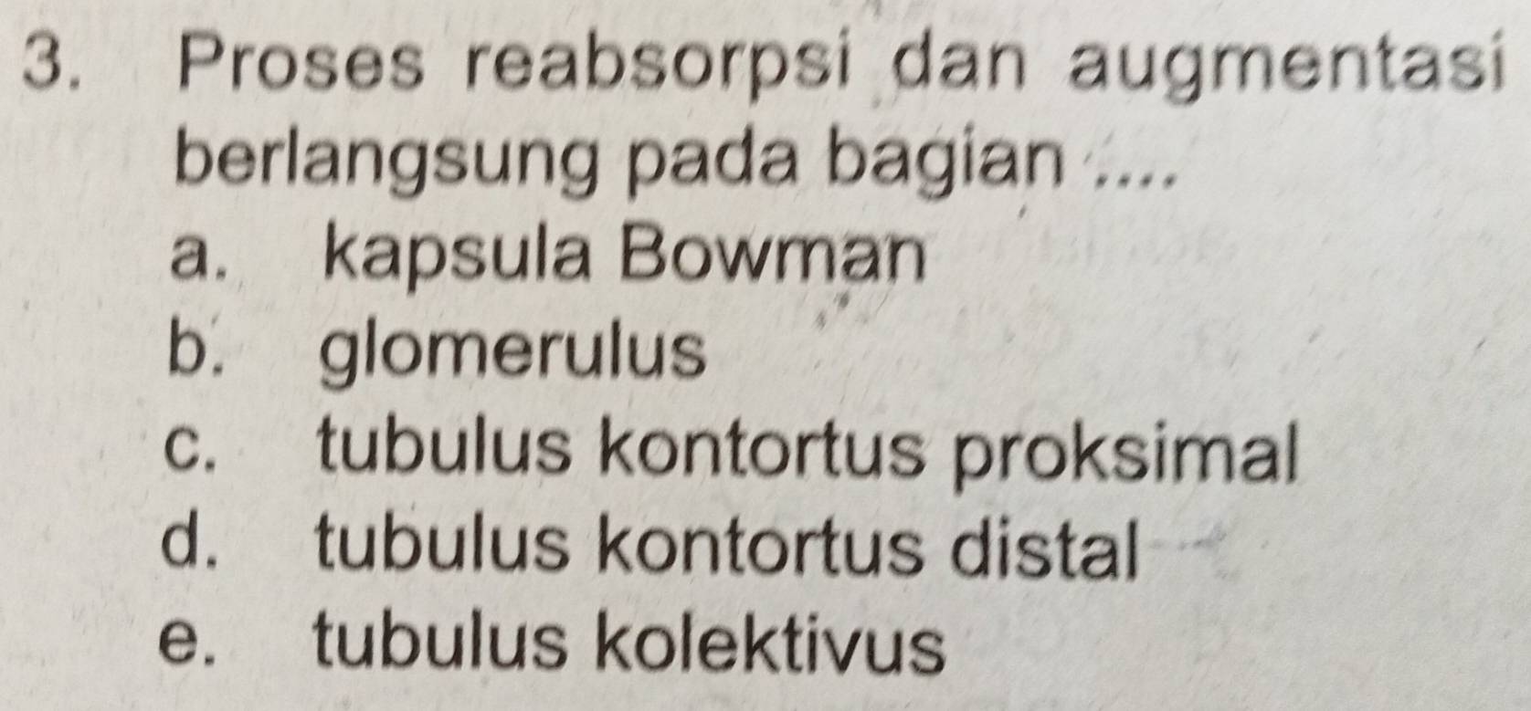 Proses reabsorpsi dan augmentasi
berlangsung pada bagian ....
a. kapsula Bowman
b. glomerulus
c. tubulus kontortus proksimal
d. tubulus kontortus distal
e. tubulus kolektivus