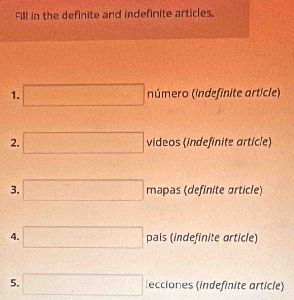 Fill in the definite and indefinite articles. 
1. □ número (indefinite article) 
2. □ videos (indefinite article) 
3. □ mapas (definite article) 
4. □ país (indefinite article) 
5. □ lecciones (indefinite article)