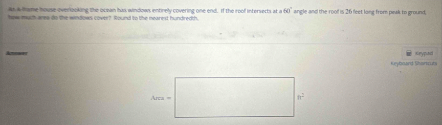 An A hame house everlooking the ocean has windows entirely covering one end. If the roof intersects at a 60° angle and the roof is 26 feet long from peak to ground, 
how much area do the windows cover? Round to the nearest hundredth. 
Answet Keypad 
Keyboard Shartcuts 
Area = 
f