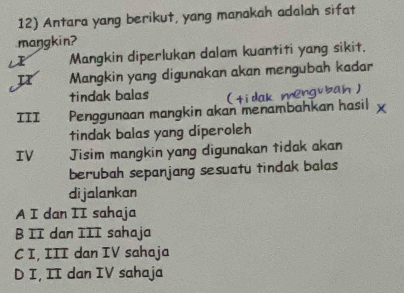 Antara yang berikut, yang manakah adalah sifat
maŋgkin?
Mangkin diperlukan dalam kuantiti yang sikit.
u Mangkin yang digunakan akan mengubah kadar
tindak balas
III Penggunaan mangkin akan menambahkan hasil
tindak balas yang diperoleh
IV Jisim mangkin yang digunakan tidak akan
berubah sepanjang sesuatu tindak balas
dijalankan
A I dan II sahaja
B II dan III sahaja
C I, III dan IV sahaja
D I, II dan IV sahaja