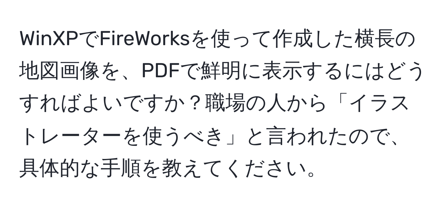 WinXPでFireWorksを使って作成した横長の地図画像を、PDFで鮮明に表示するにはどうすればよいですか？職場の人から「イラストレーターを使うべき」と言われたので、具体的な手順を教えてください。