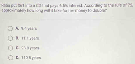 Reba put $61 into a CD that pays 6.5% interest. According to the rule of 72,
approximately how long will it take for her money to double?
A. 9.4 years
B. 11.1 years
C. 93.8 years
D. 110.8 years