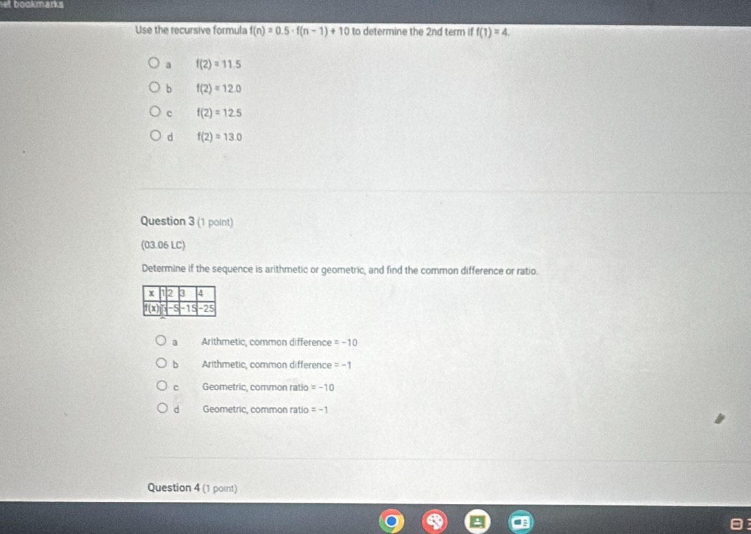 et bookmarks
Use the recursive formula f(n)=0.5· f(n-1)+10 to determine the 2nd term if f(1)=4.
a f(2)=11.5
b f(2)=12.0
c f(2)=12.5
d f(2)=13.0
Question 3 (1 point)
(03.06 LC)
Determine if the sequence is arithmetic or geometric, and find the common difference or ratio.
a Arithmetic, common difference =-10
b Arithmetic, common difference =-1
C Geometric, common ratio =-10
d Geometric, common ratio =-1
Question 4 (1 point)