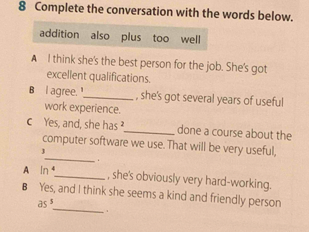 Complete the conversation with the words below.
addition also plus too well
A I think she's the best person for the job. She's got
excellent qualifications.
B l agree. ¹_ , she’s got several years of useful
work experience.
c Yes, and, she has ²_ done a course about the
_
computer software we use. That will be very useful,
3
.
A In 4 _ , she's obviously very hard-working.
_
B Yes, and I think she seems a kind and friendly person
as^5 
.