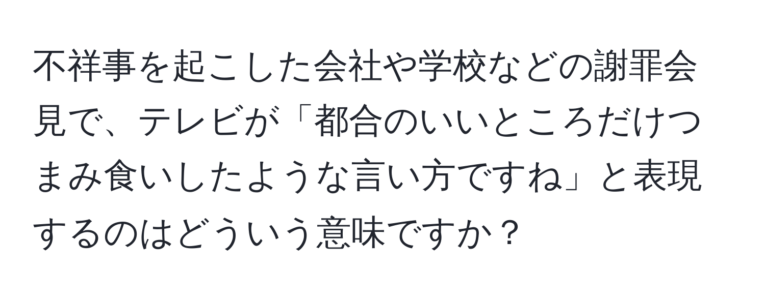 不祥事を起こした会社や学校などの謝罪会見で、テレビが「都合のいいところだけつまみ食いしたような言い方ですね」と表現するのはどういう意味ですか？