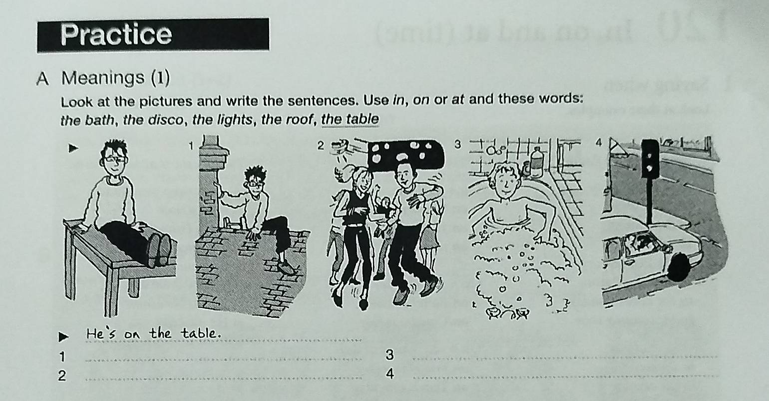 Practice 
A Meanings (1) 
Look at the pictures and write the sentences. Use in, on or at and these words: 
the bath, the disco, the lights, the roof, the table 
_ 
1 
_ 
_3 
_2 
_4