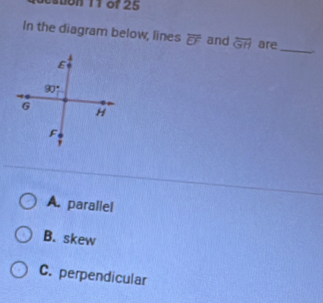 tion 11 of 25
In the diagram below, lines overline EF and overline GH are_ `
A. parallel
B. skew
C. perpendicular