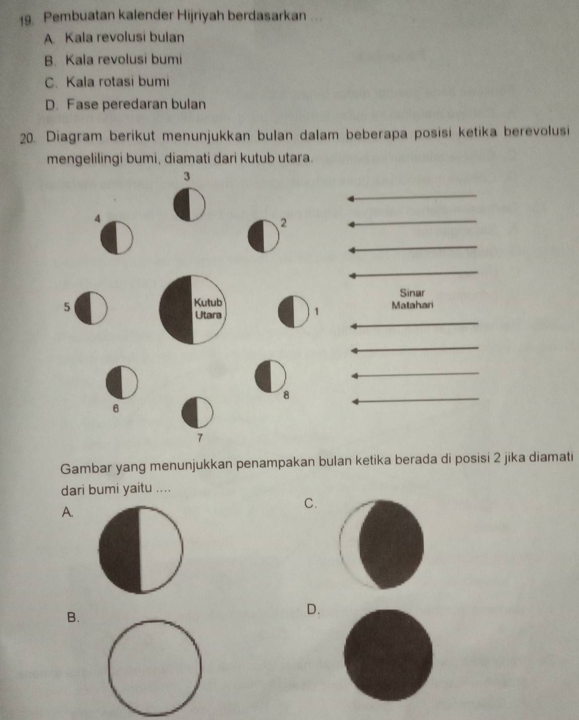 Pembuatan kalender Hijriyah berdasarkan ...
A Kala revolusi bulan
B. Kala revolusi bumi
C. Kala rotasi bumi
D. Fase peredaran bulan
20. Diagram berikut menunjukkan bulan dalam beberapa posisi ketika berevolusi
mengelilingi bumi, diamati dari kutub utara.
3
4
2
Sinar
5Matahari
1
8
6
7
Gambar yang menunjukkan penampakan bulan ketika berada di posisi 2 jika diamati
dari bumi yaitu ....
C.
A.
B.
D.