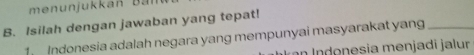 men un j ukka n B ar 
B. Isilah dengan jawaban yang tepat! 
ndonesia adalah negara yang mempunyai masyarakat yang_ 
n Indonesia menjadi jalur