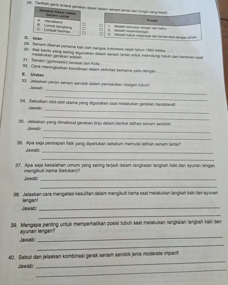 Tariklah garis a dasar dalam senam lantai dan fungsi yang tepat!
Fungsi
1. Melatih kekuatan lengan dan bahu.
2. Melatih keseimbangan.
3. Melatih tubuh melompat dan berakrobat dengan aman.
D. Isian
29. Senam dikenal pertama kali oleh bangsa Indonesia sejak tahun 1963 ketika . . . 
30. Alat bantu yang sering digunakan dalam senam lantai untuk melindungi tubuh dari benturan saat
melakukan gerakan adalah
31. Senam (gymnastic) berasal dari Kota . . . .
32. Cara meningkatkan koordinasi dalam aktivitas berirama yaitu dengan . . . .
E. Uraian
33. Jelaskan peran senam aerobik dalam pemasukan oksigen tubuh!
_
Jawab:
_
34. Sebutkan otot-otot utama yang digunakan saat melakukan gerakan handstand
Jawab:_
_
35. Jelaskan yang dimaksud gerakan tinju dalam bentuk latihan senam aerobik!
Jawab:_
_
36. Apa saja persiapan fisik yang diperlukan sebelum memulai latihan senam lantai?
Jawab:_
_
37. Apa saja kesalahan umum yang sering terjadi dalam rangkaian langkah kaki dan ayunan lengan
mengikuti irama (ketukan)?
Jawab:_
_
38. Jelaskan cara mengatasi kesulitan dalam mengikuti irama saat melakukan langkah kaki dan ayunan
lengan!
Jawab:_
_
39. Mengapa penting untuk memperhatikan posisi tubuh saat melakukan rangkaian langkah kaki dan
ayunan lengan?
_
_
Jawab:
_
40. Sebut dan jelaskan kombinasi gerak senam aerobik jenis moderate impact
_
Jawab: