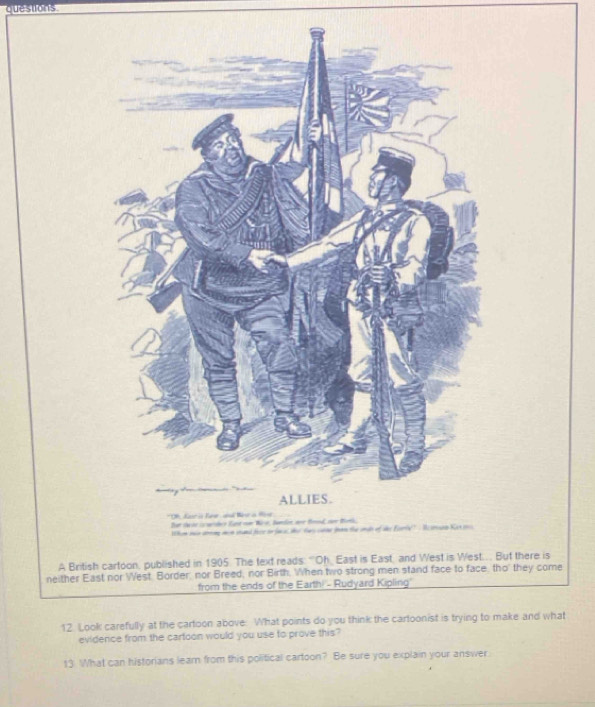 British cartoon, published in 1905. The text reads: “Oh, East is East, and West is West.. But there is 
neither East nor West. Border, nor Breed, nor Birth. When two strong men stand face to face, tho' they come 
from the ends of the Earth! - Rudyard Kipling' 
12 Look carefully at the cartoon above: What points do you think the cartoonist is trying to make and what 
evidence from the cartoon would you use to prove this? 
13 What can historians learn from this political cartoon? Be sure you explain your answer.