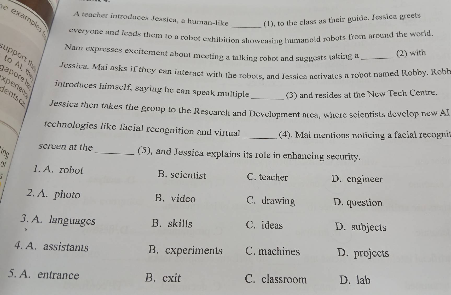 example
A teacher introduces Jessica, a human-like
_(1), to the class as their guide. Jessica greets
everyone and leads them to a robot exhibition showcasing humanoid robots from around the world.
Nam expresses excitement about meeting a talking robot and suggests taking a
(2) with
upport the Jessica. Mai asks if they can interact with the robots, and Jessica activates a robot named Robby. Robb
to Al, th
gaporeha introduces himself, saying he can speak multiple
xperiend
(3) and resides at the New Tech Centre.
_
dentsca Jessica then takes the group to the Research and Development area, where scientists develop new AI
technologies like facial recognition and virtual
_(4). Mai mentions noticing a facial recognit
screen at the_ (5), and Jessica explains its role in enhancing security.
ing
Of 1. A. robot B. scientist
C. teacher
S D. engineer
2. A. photo B. video C. drawing
D. question
3. A. languages B. skills C. ideas
D. subjects
4. A. assistants B. experiments C. machines D. projects
5. A. entrance C. classroom
B. exit D. lab