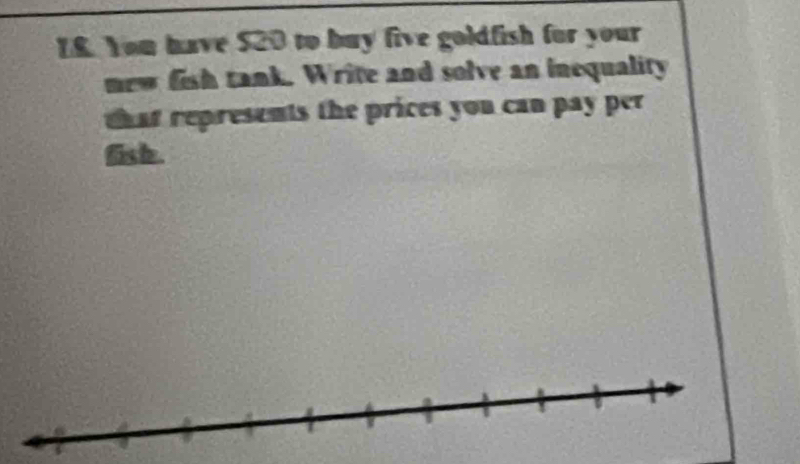 I8. You have $20 to buy five goldfish for your 
new fish tank. Write and solve an inequality 
that represents the prices you can pay per 
fish.