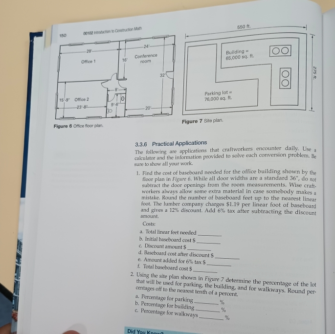 Figure 6 Office floor plan.
3.3.6 Practical Applications
The following are applications that craftworkers encounter daily. Use a
calculator and the information provided to solve each conversion problem. Be
sure to show all your work.
1. Find the cost of baseboard needed for the office building shown by the
floor plan in Figure 6. While all door widths are a standard 36'' , do not
subtract the door openings from the room measurements. Wise craft
workers always allow some extra material in case somebody makes a
mistake. Round the number of baseboard feet up to the nearest linear
foot. The lumber company charges $1.19 per linear foot of baseboard
and gives a 12% discount. Add 6% tax after subtracting the discount
amount.
Costs:
_
a. Total linear feet needed
b. Initial baseboard cost $
_
c. Discount amount $
_
_
d. Baseboard cost after discount $
e. Amount added for 6% tax $
_
f. Total baseboard cost $_
2. Using the site plan shown in Figure 7 determine the percentage of the lot
that will be used for parking, the building, and for walkways. Round per-
centages off to the nearest tenth of a percent.
a. Percentage for parking %
b. Percentage for building_ %
c. Percentage for walkways_ _%
Did You Know?