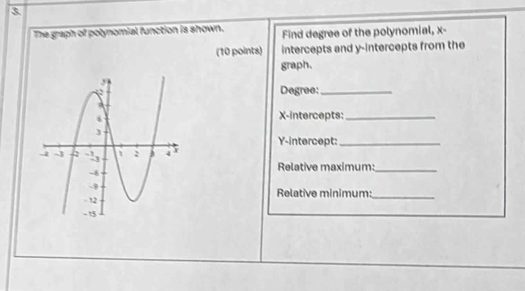 The graph of polynomial function is shown. Find degree of the polynomial, x - 
(10 points) intercepts and y-intercepts from the 
graph. 
Degree:_ 
X-intercepts:_ 
Y-intercept:_ 
Relative maximum:_ 
Relative minimum:_