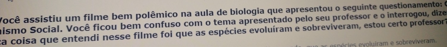 Você assistiu um filme bem polêmico na aula de biologia que apresentou o seguinte questionamento: O 
hismo Social. Você ficou bem confuso com o tema apresentado pelo seu professor e o interrogou, dize 
ca coisa que entendi nesse filme foi que as espécies evoluíram e sobreviveram, estou certo professor? 
epécies evoluíram e sobreviveram.