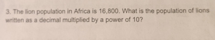 The lion population in Africa is 16,800. What is the population of lions 
written as a decimal multiplied by a power of 10?