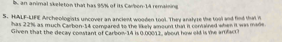 an animal skeleton that has 95% of its Carbon- 14 remaining 
S. HALF-LIFE Archeologists uncover an ancient wooden tool. They analyze the tool and find that it 
has 22% as much Carbon- 14 compared to the likely amount that it contained when it was made. 
Given that the decay constant of Carbon- 14 is 0.00012, about how old is the artifact?