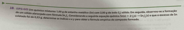 (UFG-GO) Um químico misturou 1,00 g de estanho metálico (Sn) com 2,00 g de iodo (I,) sólido. Em seguida, observou-se a formação 
de um sólido alaranjado com fórmula Sn I. Considerando a seguinte equação química Sn(s)+2I_2(s)to Sn_nI_r(s) e que o excesso de Sn 
coletado foi de 0,53 g, determine os índices x e y para obter a fórmula empírica do composto formado.