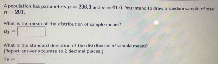 A population has parameters mu =236.3 and sigma =41.6. You intend to draw a random sample of size
n=201. 
What is the mean of the distribution of sample means?
mu _x=□
What is the standard deviation of the distribution of sample means? 
(Report answer accurate to 2 decimal places.)
sigma _x=□