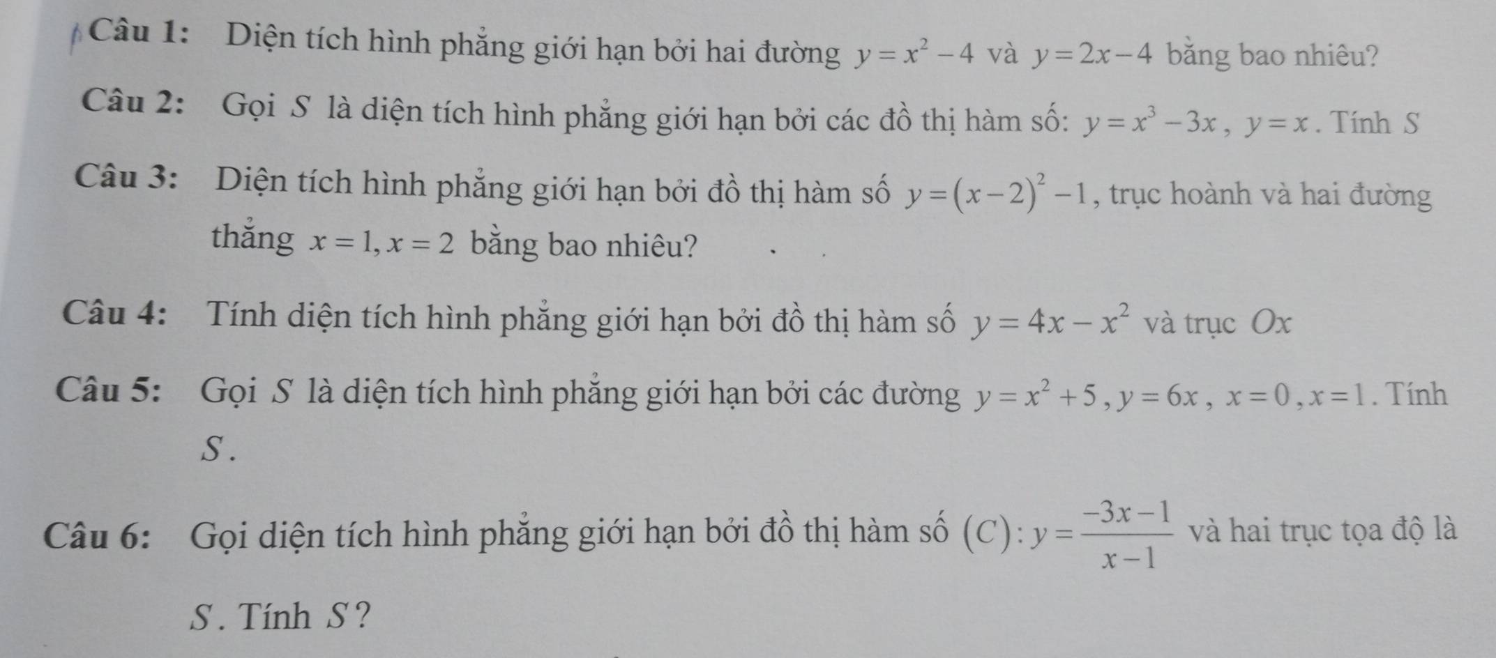 Diện tích hình phẳng giới hạn bởi hai đường y=x^2-4 và y=2x-4 bằng bao nhiêu? 
Câu 2: Gọi S là diện tích hình phẳng giới hạn bởi các đồ thị hàm số: y=x^3-3x, y=x. Tính S 
Câu 3: Diện tích hình phẳng giới hạn bởi đồ thị hàm số y=(x-2)^2-1 , trục hoành và hai đường 
thắng x=1, x=2 bằng bao nhiêu? 
Câu 4: Tính diện tích hình phẳng giới hạn bởi đồ thị hàm số y=4x-x^2 và trục Ox
Câu 5: Gọi S là diện tích hình phẳng giới hạn bởi các đường y=x^2+5, y=6x, x=0, x=1. Tính 
S . 
Câu 6: Gọi diện tích hình phẳng giới hạn bởi đồ thị hàm số (C): y= (-3x-1)/x-1  và hai trục tọa độ là 
S . Tính S ?