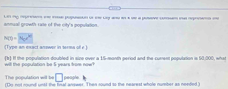 Let Ng represen the inital population of the city and let k be a positive constan that represens the 
annual growth rate of the city's population.
N(t)=N_0e^(kt)
(Type an exact answer in terms of e.) 
(b) If the population doubled in size over a 15-month period and the current population is 50,000, what 
will the population be 5 years from now? 
The population will be □ people. 
(Do not round until the final answer. Then round to the nearest whole number as needed.)